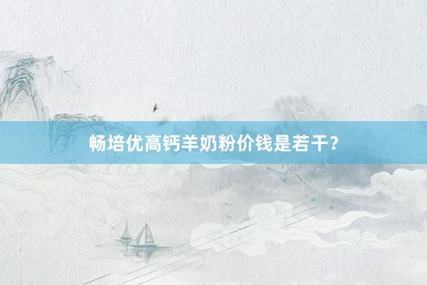 畅培优高钙羊奶粉价钱是若干？