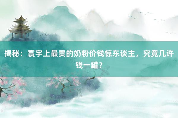 揭秘：寰宇上最贵的奶粉价钱惊东谈主，究竟几许钱一罐？