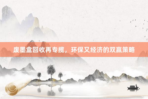 废墨盒回收再专揽，环保又经济的双赢策略