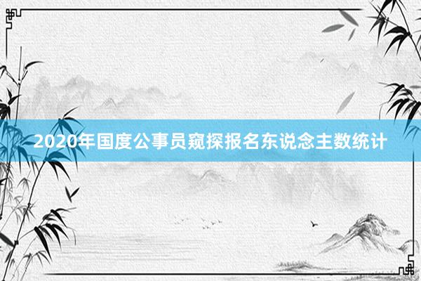 2020年国度公事员窥探报名东说念主数统计