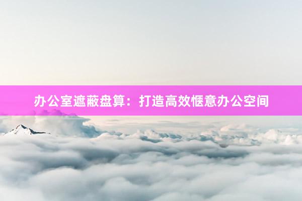 办公室遮蔽盘算：打造高效惬意办公空间